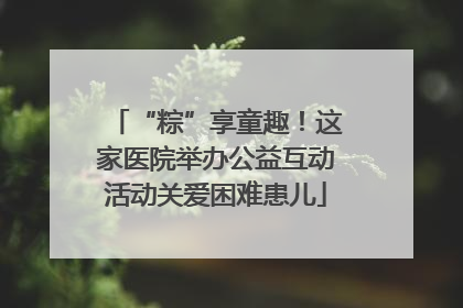 “粽”享童趣！这家医院举办公益互动活动关爱困难患儿