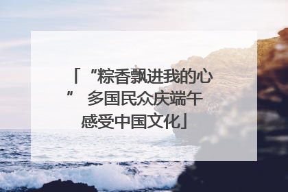 “粽香飘进我的心” 多国民众庆端午感受中国文化
