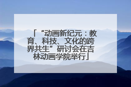 “动画新纪元：教育、科技、文化的跨界共生”研讨会在吉林动画学院举行