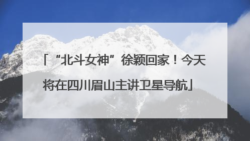 “北斗女神”徐颖回家！今天将在四川眉山主讲卫星导航