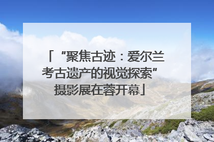 “聚焦古迹：爱尔兰考古遗产的视觉探索”摄影展在蓉开幕