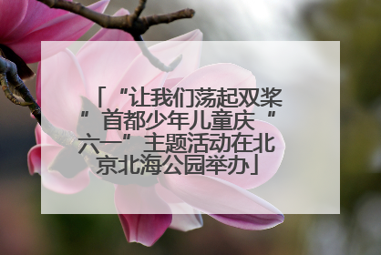 “让我们荡起双桨”首都少年儿童庆“六一”主题活动在北京北海公园举办