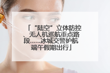 “陆空”立体防控、无人机巡航重点路段……冰城交警护航端午假期出行
