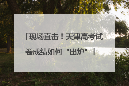 现场直击！天津高考试卷成绩如何“出炉”