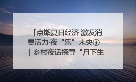 点燃夏日经济 激发消费活力·夜“乐”未央③｜乡村夜话探寻“月下生金”的“共富密码”