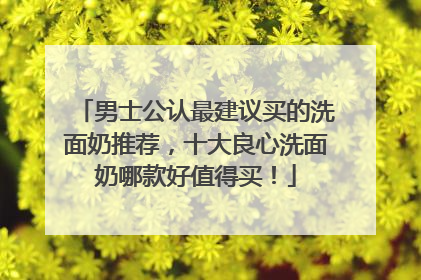 男士公认最建议买的洗面奶推荐，十大良心洗面奶哪款好值得买！