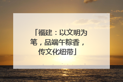福建：以文明为笔，品端午粽香，传文化纽带