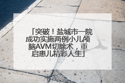 突破！盐城市一院成功实施两例小儿颅脑AVM切除术，重启患儿精彩人生