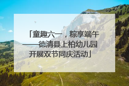童趣六一，粽享端午——德清县上柏幼儿园开展双节同庆活动