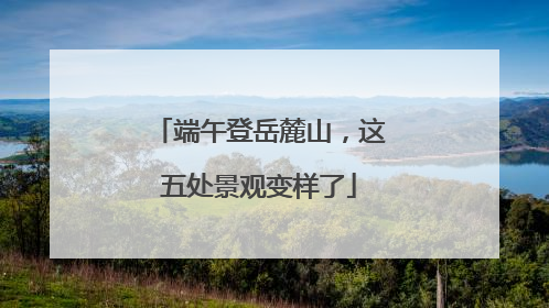 端午登岳麓山，这五处景观变样了
