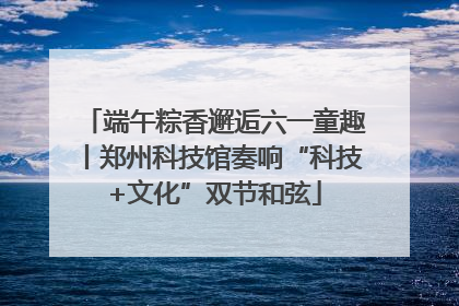 端午粽香邂逅六一童趣丨郑州科技馆奏响“科技+文化”双节和弦