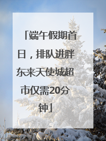 端午假期首日，排队进胖东来天使城超市仅需20分钟