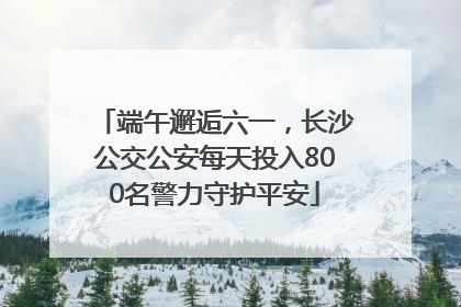 端午邂逅六一，长沙公交公安每天投入800名警力守护平安