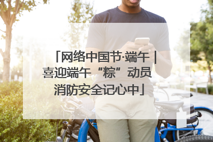 网络中国节·端午｜喜迎端午“粽”动员 消防安全记心中