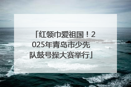 红领巾爱祖国！2025年青岛市少先队鼓号操大赛举行