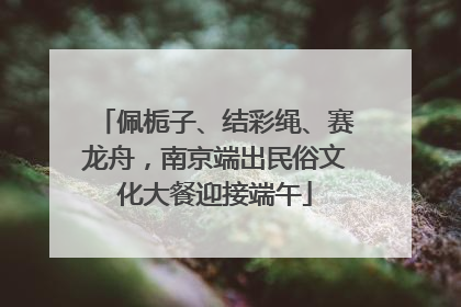 佩栀子、结彩绳、赛龙舟，南京端出民俗文化大餐迎接端午