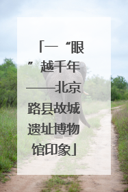 一“眼”越千年——北京路县故城遗址博物馆印象