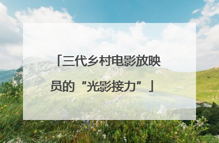 三代乡村电影放映员的“光影接力”