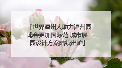 世界温州人助力温州园博会更加国际范 城市展园设计方案陆续出炉