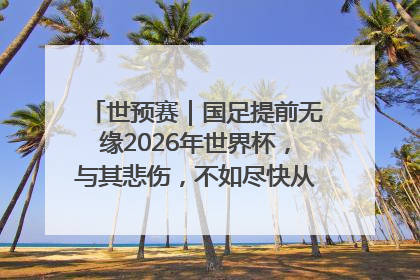 世预赛｜国足提前无缘2026年世界杯，与其悲伤，不如尽快从选帅开始重建