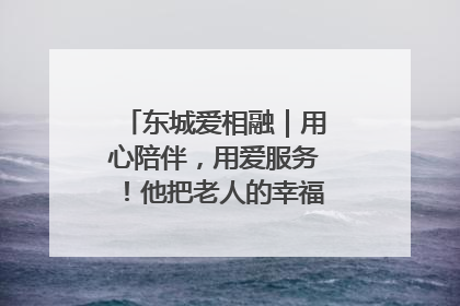 东城爱相融｜用心陪伴，用爱服务！他把老人的幸福感当“大事儿”