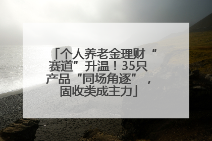 个人养老金理财“赛道”升温！35只产品“同场角逐”，固收类成主力