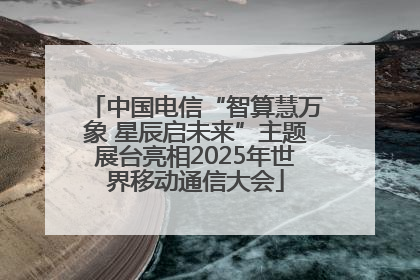 中国电信“智算慧万象 星辰启未来”主题展台亮相2025年世界移动通信大会