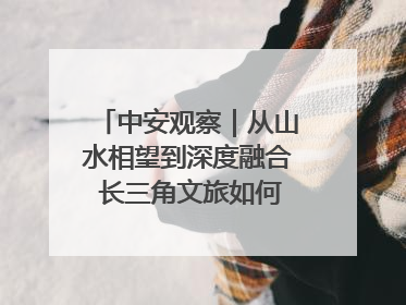 中安观察｜从山水相望到深度融合 长三角文旅如何携手出圈？