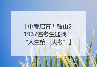 中考启幕！鞍山21937名考生迎战“人生第一大考”