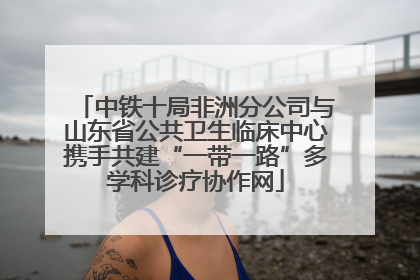 中铁十局非洲分公司与山东省公共卫生临床中心携手共建“一带一路”多学科诊疗协作网