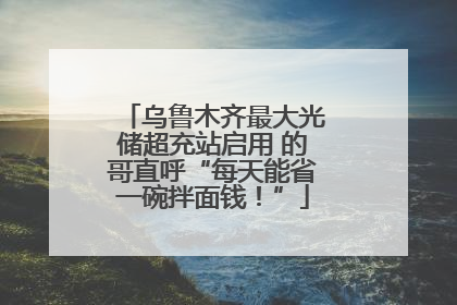 乌鲁木齐最大光储超充站启用 的哥直呼“每天能省一碗拌面钱！”