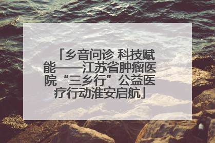乡音问诊 科技赋能——江苏省肿瘤医院“三乡行”公益医疗行动淮安启航