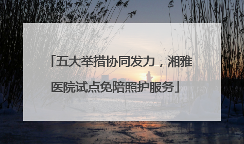 五大举措协同发力，湘雅医院试点免陪照护服务