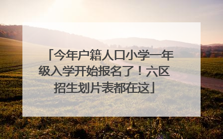 今年户籍人口小学一年级入学开始报名了！六区招生划片表都在这