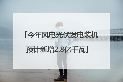 今年风电光伏发电装机预计新增2.8亿千瓦