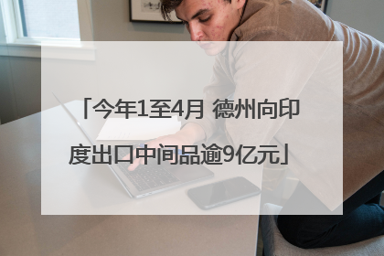 今年1至4月 德州向印度出口中间品逾9亿元