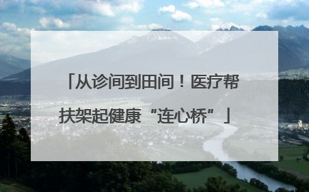 从诊间到田间！医疗帮扶架起健康“连心桥”