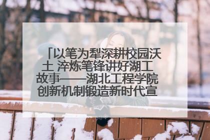 以笔为犁深耕校园沃土 淬炼笔锋讲好湖工故事——湖北工程学院创新机制锻造新时代宣传“轻骑兵”