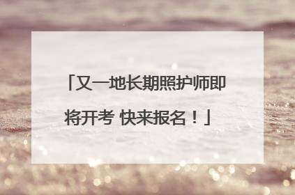又一地长期照护师即将开考 快来报名！