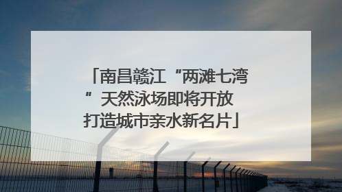 南昌赣江“两滩七湾”天然泳场即将开放 打造城市亲水新名片