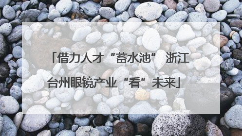 借力人才“蓄水池” 浙江台州眼镜产业“看”未来