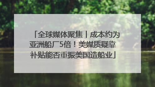 全球媒体聚焦丨成本约为亚洲船厂5倍！美媒质疑靠补贴能否重振美国造船业