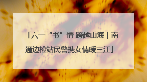 六一“书”情 跨越山海｜南通边检站民警携女情暖三江