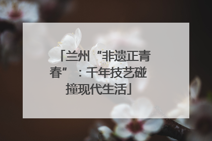 兰州“非遗正青春”：千年技艺碰撞现代生活
