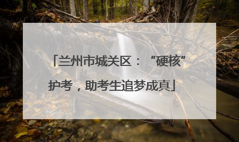 兰州市城关区：“硬核”护考，助考生追梦成真