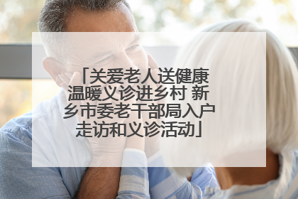 关爱老人送健康 温暖义诊进乡村 新乡市委老干部局入户走访和义诊活动