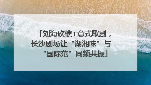 刘海砍樵+意式歌剧，长沙剧场让“湖湘味”与“国际范”同频共振