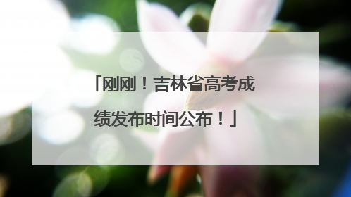 刚刚！吉林省高考成绩发布时间公布！