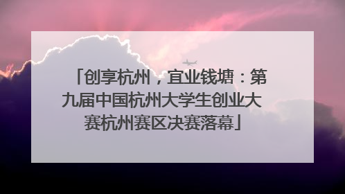 创享杭州，宜业钱塘：第九届中国杭州大学生创业大赛杭州赛区决赛落幕