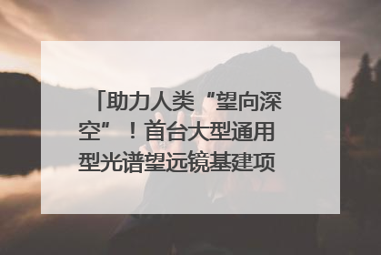 助力人类“望向深空”！首台大型通用型光谱望远镜基建项目破土动工